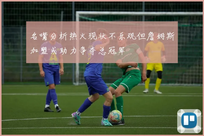 名嘴分析热火现状不乐观但詹姆斯加盟或助力争夺总冠军