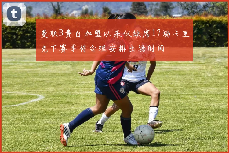 曼联B费自加盟以来仅缺席17场卡里克下赛季将合理安排出场时间