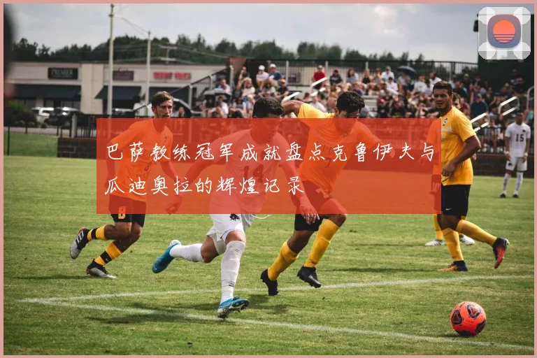 巴萨教练冠军成就盘点克鲁伊夫与瓜迪奥拉的辉煌记录