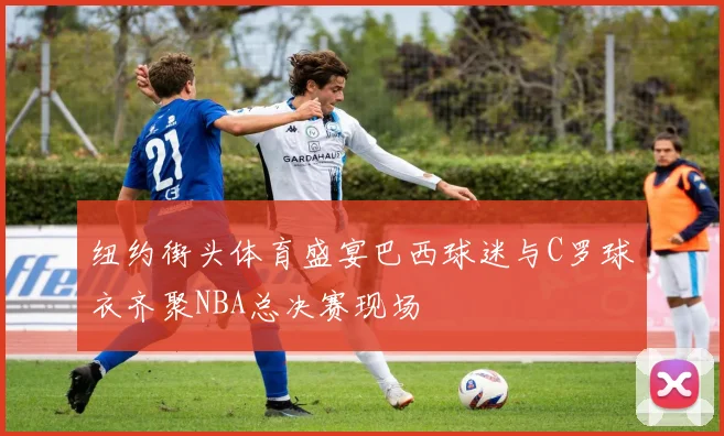 纽约街头体育盛宴巴西球迷与C罗球衣齐聚NBA总决赛现场
