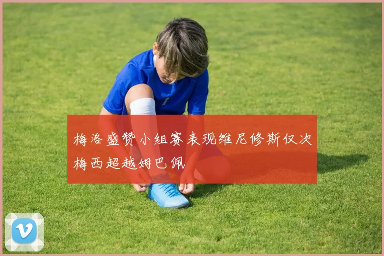 梅洛盛赞小组赛表现维尼修斯仅次梅西超越姆巴佩