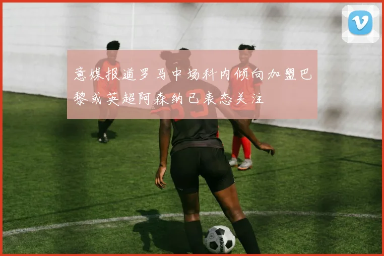 意媒报道罗马中场科内倾向加盟巴黎或英超阿森纳已表态关注