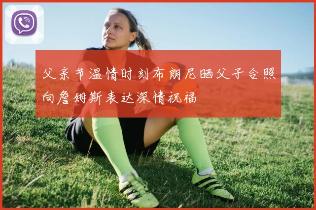 父亲节温情时刻布朗尼晒父子合照向詹姆斯表达深情祝福