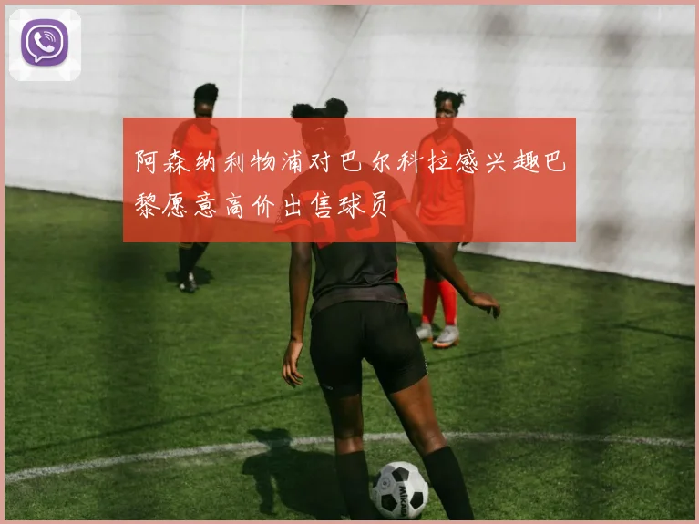 阿森纳利物浦对巴尔科拉感兴趣巴黎愿意高价出售球员