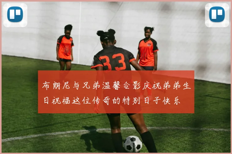 布朗尼与兄弟温馨合影庆祝弟弟生日祝福这位传奇的特别日子快乐