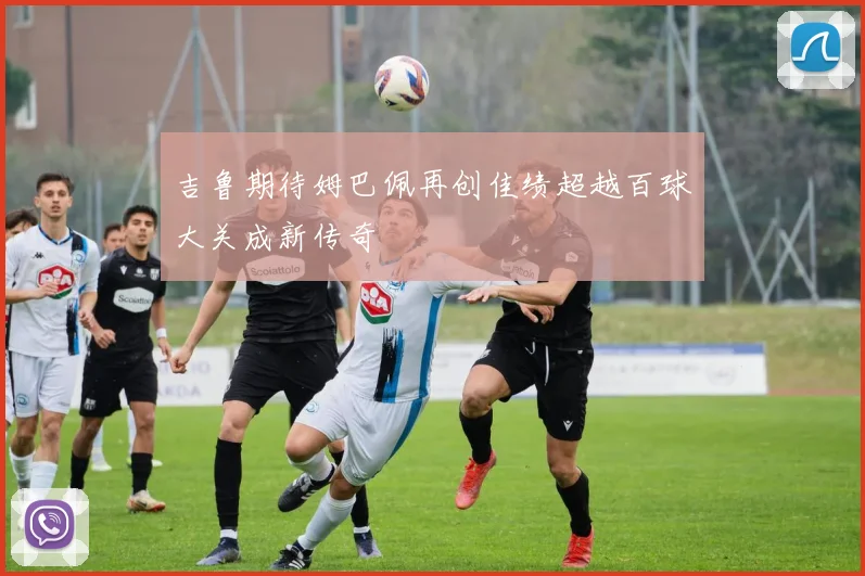 吉鲁期待姆巴佩再创佳绩超越百球大关成新传奇
