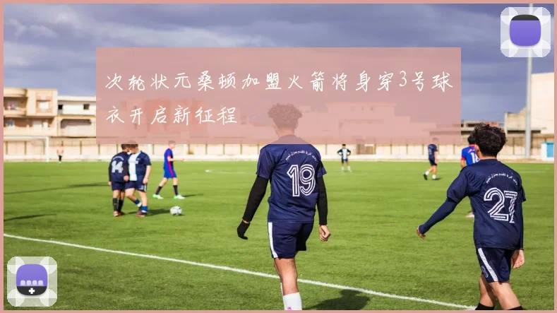 次轮状元桑顿加盟火箭将身穿3号球衣开启新征程