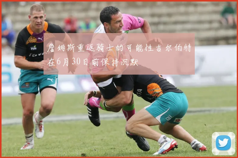 詹姆斯重返骑士的可能性吉尔伯特在6月30日前保持沉默