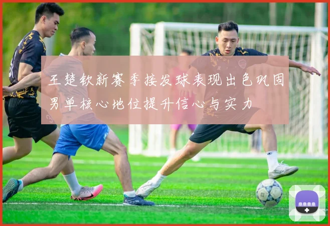 王楚钦新赛季接发球表现出色巩固男单核心地位提升信心与实力