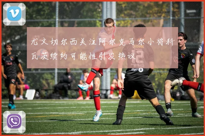 尤文切尔西关注阿尔克马尔小将科瓦茨续约可能性引发热议