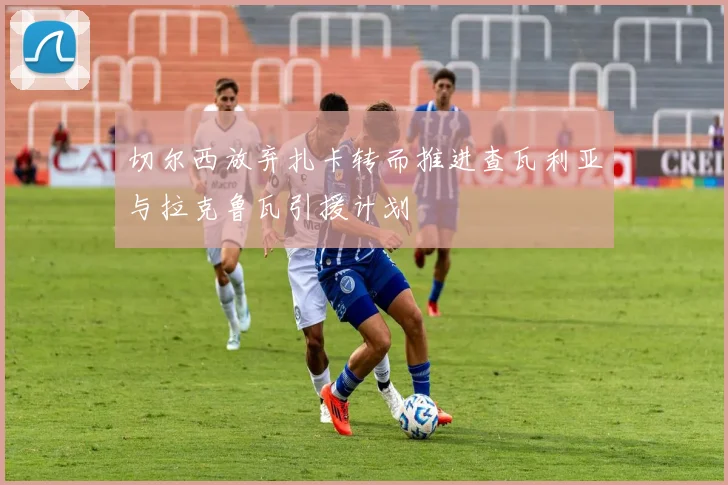 切尔西放弃扎卡转而推进查瓦利亚与拉克鲁瓦引援计划