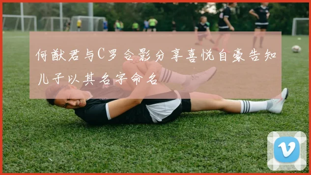 何猷君与C罗合影分享喜悦自豪告知儿子以其名字命名