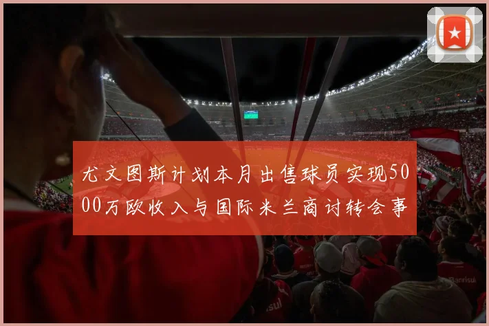 尤文图斯计划本月出售球员实现5000万欧收入与国际米兰商讨转会事宜
