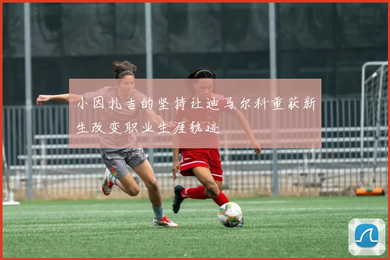 小因扎吉的坚持让迪马尔科重获新生改变职业生涯轨迹