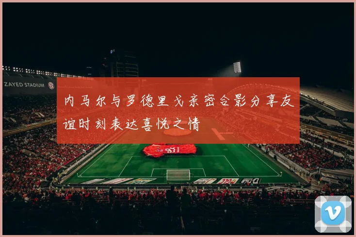 内马尔与罗德里戈亲密合影分享友谊时刻表达喜悦之情
