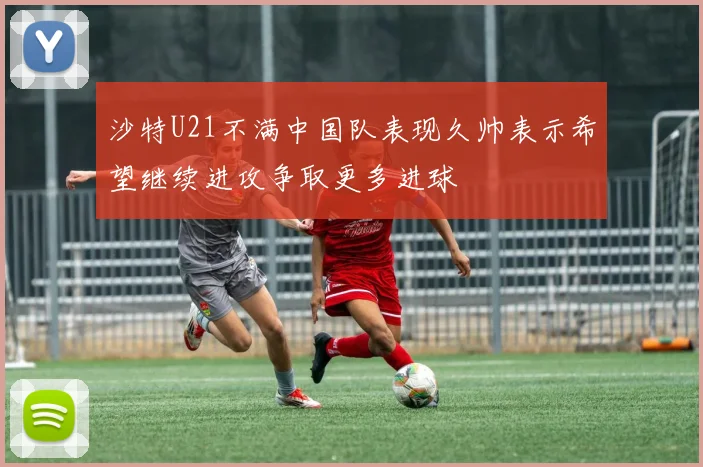 沙特U21不满中国队表现久帅表示希望继续进攻争取更多进球