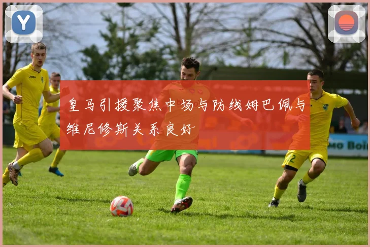 皇马引援聚焦中场与防线姆巴佩与维尼修斯关系良好