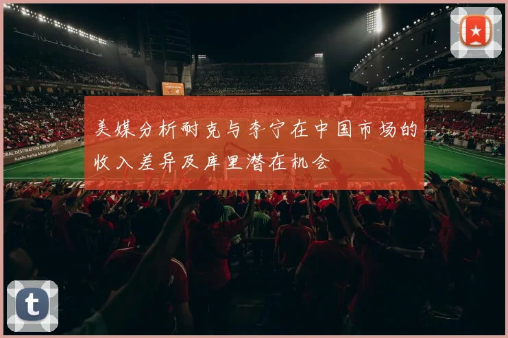 美媒分析耐克与李宁在中国市场的收入差异及库里潜在机会