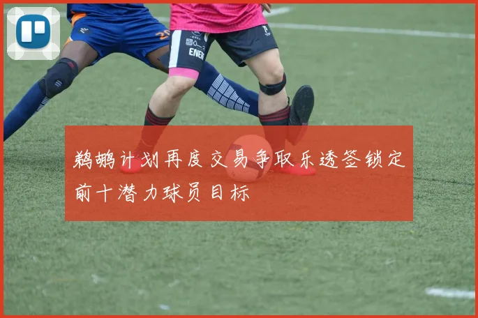 鹈鹕计划再度交易争取乐透签锁定前十潜力球员目标