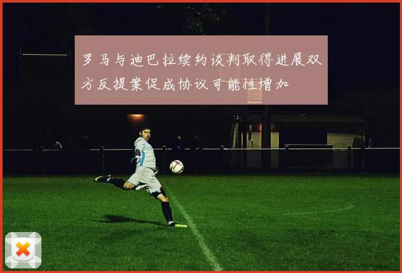 罗马与迪巴拉续约谈判取得进展双方反提案促成协议可能性增加