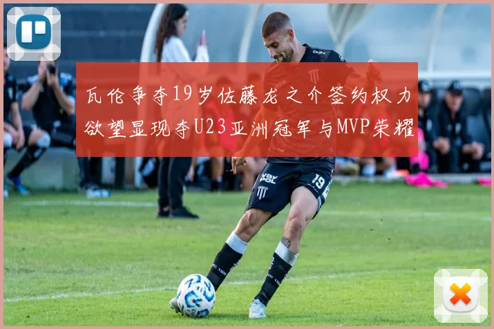 瓦伦争夺19岁佐藤龙之介签约权力欲望显现夺U23亚洲冠军与MVP荣耀